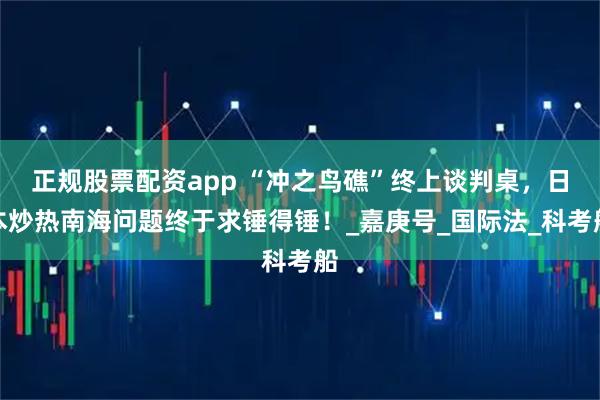 正规股票配资app “冲之鸟礁”终上谈判桌，日本炒热南海问题终于求锤得锤！_嘉庚号_国际法_科考船
