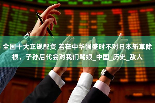 全国十大正规配资 若在中华强盛时不对日本斩草除根，子孙后代会对我们骂娘_中国_历史_敌人