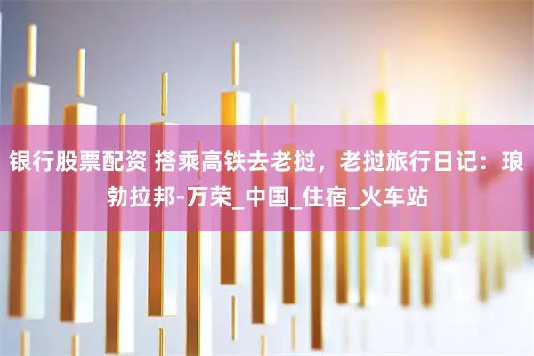 银行股票配资 搭乘高铁去老挝，老挝旅行日记：琅勃拉邦-万荣_中国_住宿_火车站