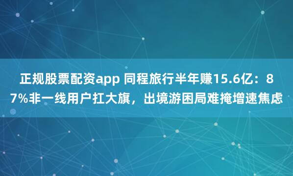 正规股票配资app 同程旅行半年赚15.6亿：87%非一线用户扛大旗，出境游困局难掩增速焦虑