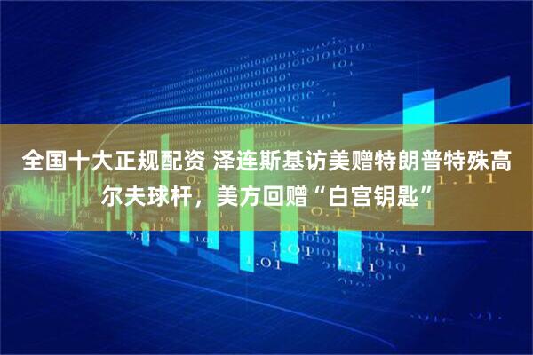 全国十大正规配资 泽连斯基访美赠特朗普特殊高尔夫球杆，美方回赠“白宫钥匙”