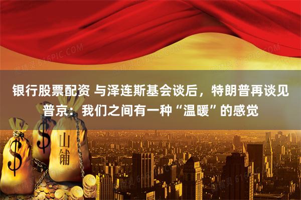 银行股票配资 与泽连斯基会谈后，特朗普再谈见普京：我们之间有一种“温暖”的感觉