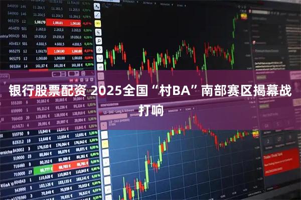 银行股票配资 2025全国“村BA”南部赛区揭幕战打响