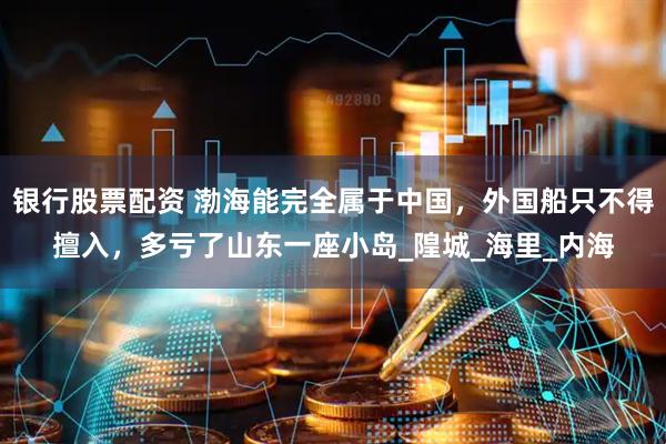 银行股票配资 渤海能完全属于中国，外国船只不得擅入，多亏了山东一座小岛_隍城_海里_内海