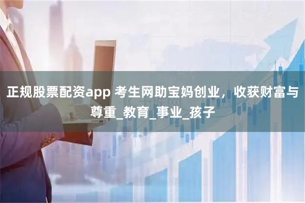 正规股票配资app 考生网助宝妈创业，收获财富与尊重_教育_事业_孩子