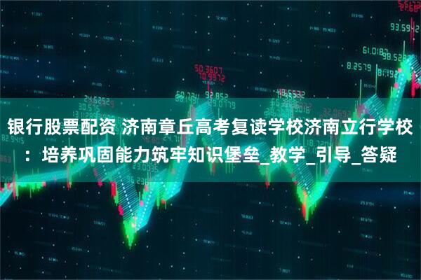 银行股票配资 济南章丘高考复读学校济南立行学校：培养巩固能力筑牢知识堡垒_教学_引导_答疑