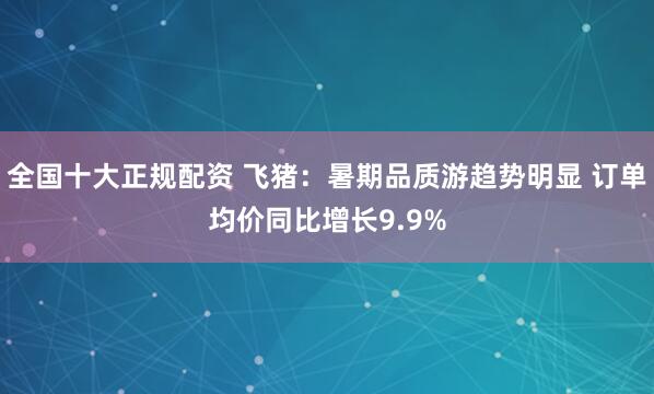全国十大正规配资 飞猪：暑期品质游趋势明显 订单均价同比增长9.9%