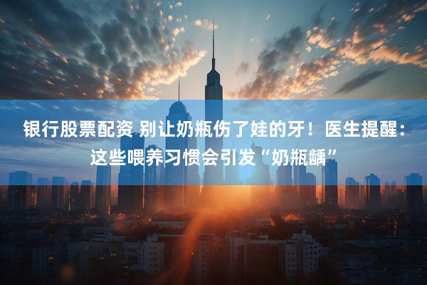 银行股票配资 别让奶瓶伤了娃的牙！医生提醒：这些喂养习惯会引发“奶瓶龋”