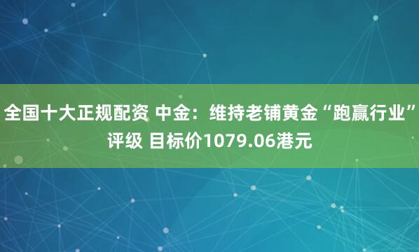 全国十大正规配资 中金：维持老铺黄金“跑赢行业”评级 目标价1079.06港元