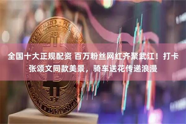 全国十大正规配资 百万粉丝网红齐聚武江！打卡张颂文同款美景，骑车送花传递浪漫