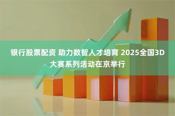 银行股票配资 助力数智人才培育 2025全国3D大赛系列活动在京举行