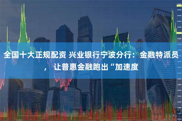 全国十大正规配资 兴业银行宁波分行：金融特派员， 让普惠金融跑出“加速度