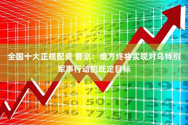 全国十大正规配资 普京：俄方终将实现对乌特别军事行动的既定目标