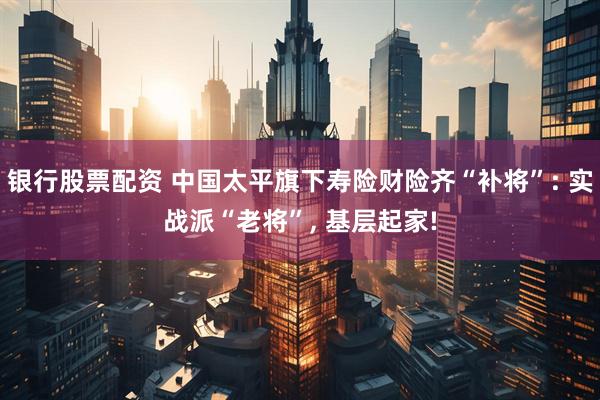 银行股票配资 中国太平旗下寿险财险齐“补将”: 实战派“老将”, 基层起家!