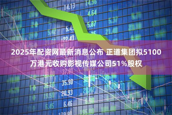 2025年配资网最新消息公布 正道集团拟5100万港元收购影视传媒公司51%股权