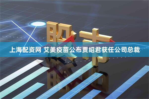 上海配资网 艾美疫苗公布贾绍君获任公司总裁