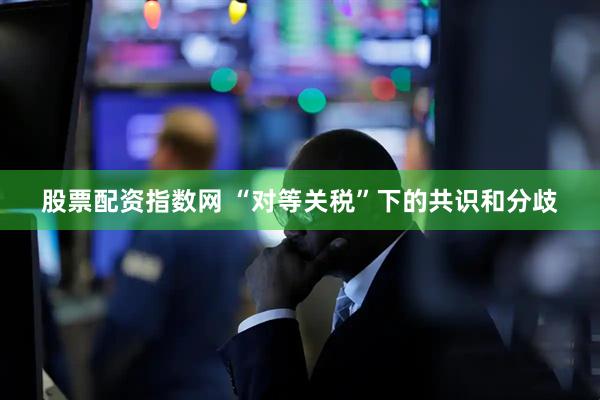股票配资指数网 “对等关税”下的共识和分歧
