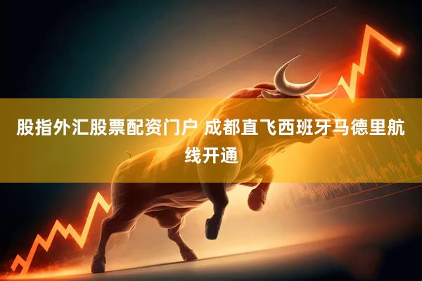 股指外汇股票配资门户 成都直飞西班牙马德里航线开通