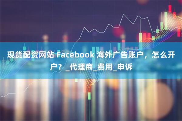 现货配资网站 Facebook 海外广告账户，怎么开户？_代理商_费用_申诉