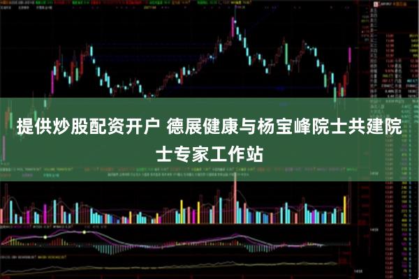 提供炒股配资开户 德展健康与杨宝峰院士共建院士专家工作站