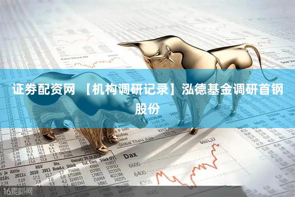 证劵配资网 【机构调研记录】泓德基金调研首钢股份