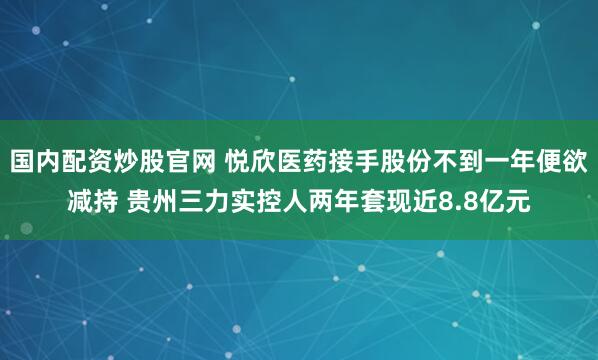 国内配资炒股官网 悦欣医药接手股份不到一年便欲减持 贵州三力实控人两年套现近8.8亿元
