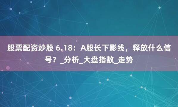 股票配资炒股 6.18：A股长下影线，释放什么信号？_分析_大盘指数_走势