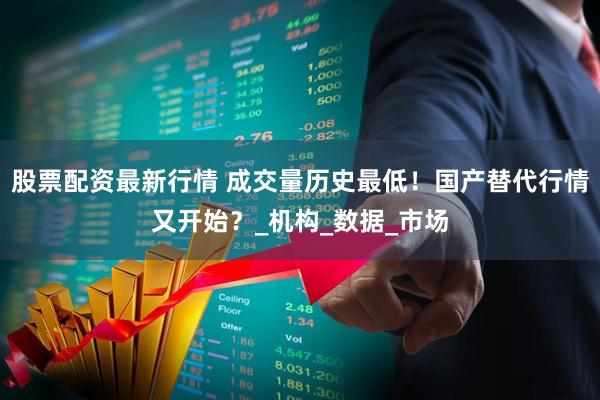股票配资最新行情 成交量历史最低！国产替代行情又开始？_机构_数据_市场