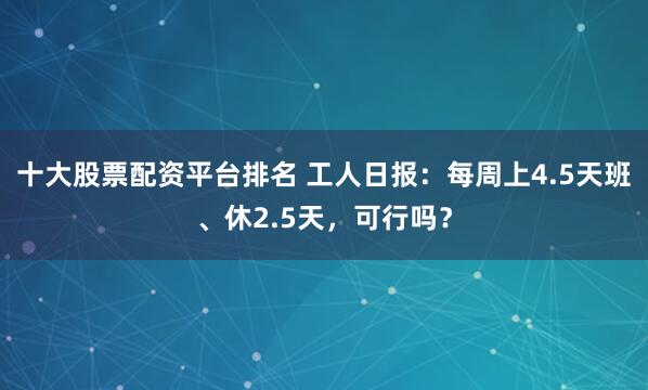 十大股票配资平台排名 工人日报：每周上4.5天班、休2.5天，可行吗？