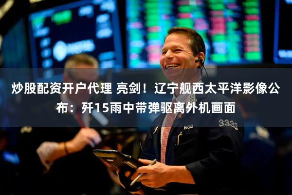 炒股配资开户代理 亮剑！辽宁舰西太平洋影像公布：歼15雨中带弹驱离外机画面