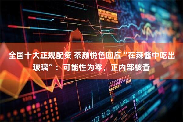 全国十大正规配资 茶颜悦色回应“在辣酱中吃出玻璃”：可能性为零，正内部核查