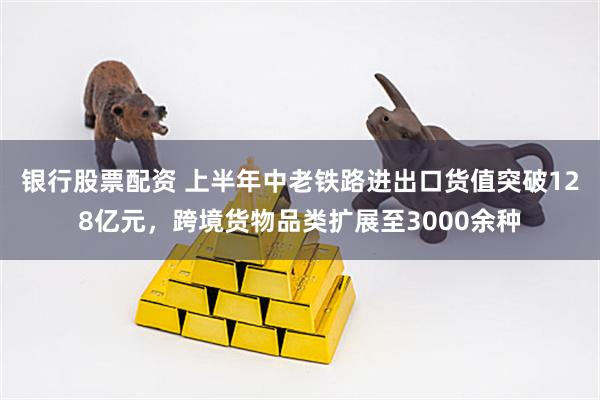 银行股票配资 上半年中老铁路进出口货值突破128亿元，跨境货物品类扩展至3000余种