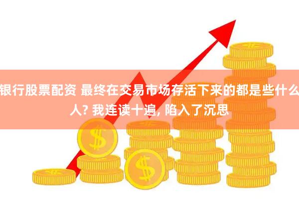 银行股票配资 最终在交易市场存活下来的都是些什么人? 我连读十遍, 陷入了沉思