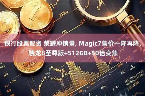 银行股票配资 荣耀冲销量, Magic7售价一降再降, 骁龙8至尊版+512GB+50倍变焦