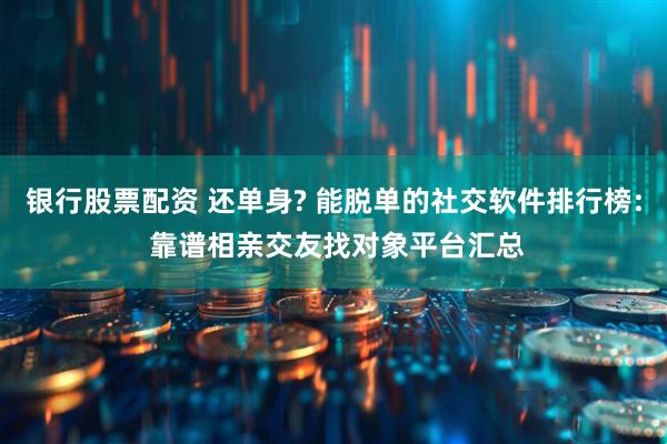 银行股票配资 还单身? 能脱单的社交软件排行榜: 靠谱相亲交友找对象平台汇总