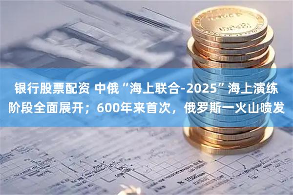 银行股票配资 中俄“海上联合-2025”海上演练阶段全面展开；600年来首次，俄罗斯一火山喷发