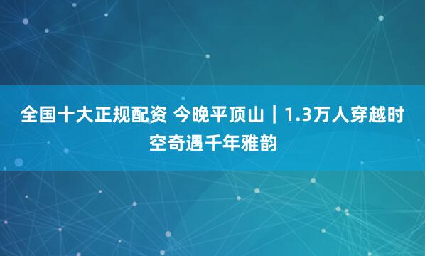 全国十大正规配资 今晚平顶山｜1.3万人穿越时空奇遇千年雅韵