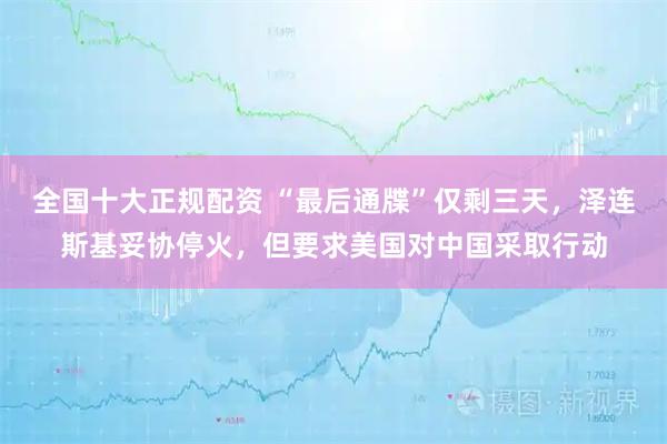 全国十大正规配资 “最后通牒”仅剩三天，泽连斯基妥协停火，但要求美国对中国采取行动
