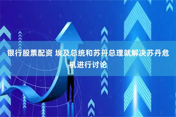 银行股票配资 埃及总统和苏丹总理就解决苏丹危机进行讨论