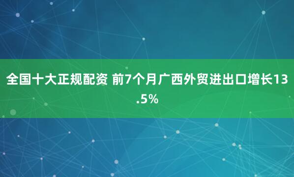 全国十大正规配资 前7个月广西外贸进出口增长13.5%