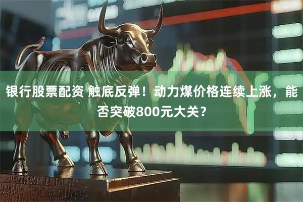 银行股票配资 触底反弹！动力煤价格连续上涨，能否突破800元大关？