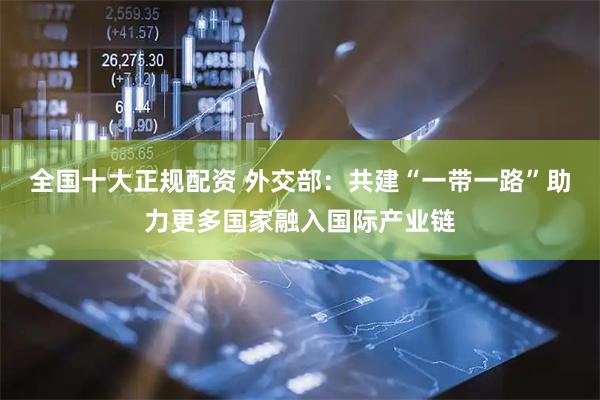 全国十大正规配资 外交部：共建“一带一路”助力更多国家融入国际产业链