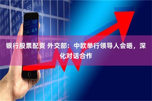 银行股票配资 外交部：中欧举行领导人会晤，深化对话合作