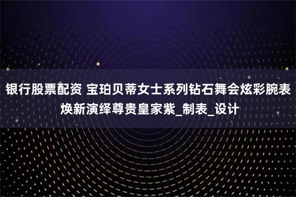 银行股票配资 宝珀贝蒂女士系列钻石舞会炫彩腕表 焕新演绎尊贵皇家紫_制表_设计