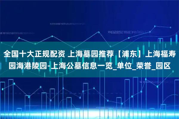 全国十大正规配资 上海墓园推荐【浦东】上海福寿园海港陵园-上海公墓信息一览_单位_荣誉_园区