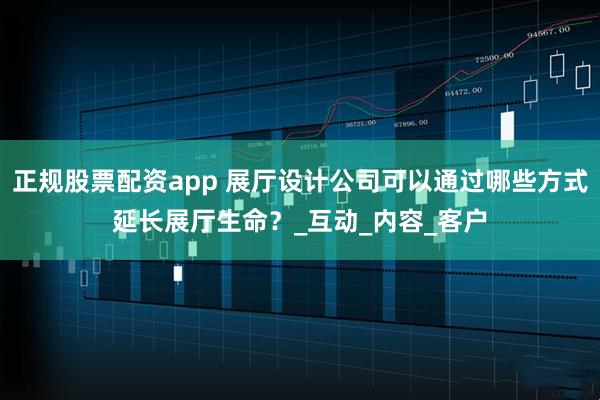 正规股票配资app 展厅设计公司可以通过哪些方式延长展厅生命？_互动_内容_客户