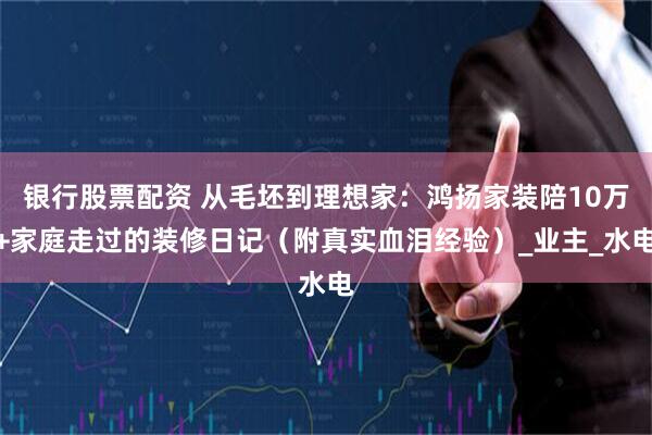 银行股票配资 从毛坯到理想家：鸿扬家装陪10万+家庭走过的装修日记（附真实血泪经验）_业主_水电