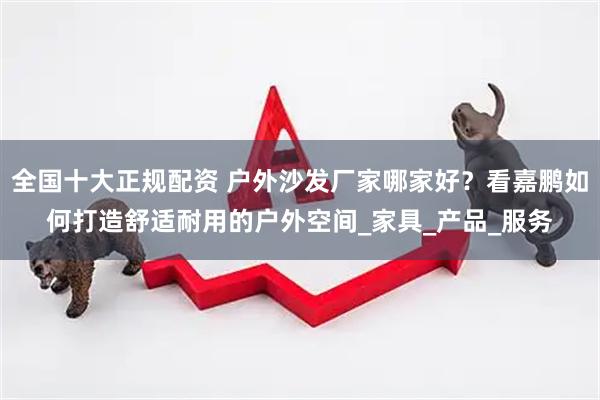 全国十大正规配资 户外沙发厂家哪家好？看嘉鹏如何打造舒适耐用的户外空间_家具_产品_服务
