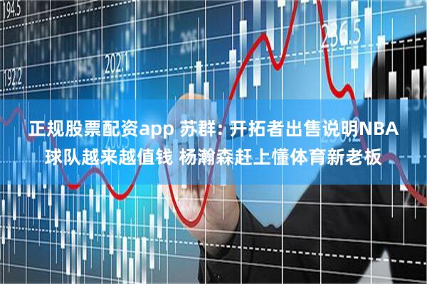 正规股票配资app 苏群: 开拓者出售说明NBA球队越来越值钱 杨瀚森赶上懂体育新老板
