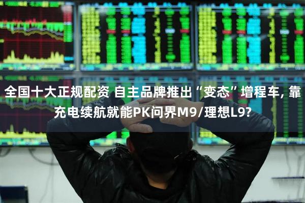 全国十大正规配资 自主品牌推出“变态”增程车, 靠充电续航就能PK问界M9/理想L9?